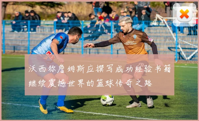 沃西称詹姆斯应撰写成功经验书籍继续震撼世界的篮球传奇之路