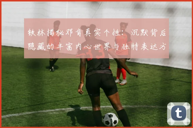 铁林揭秘邓肯真实个性：沉默背后隐藏的丰富内心世界与独特表达方式