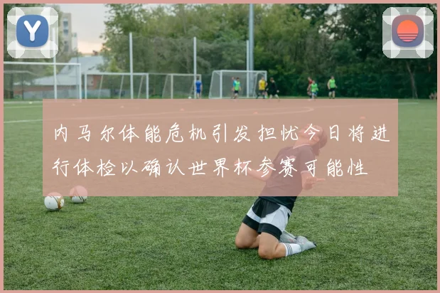 内马尔体能危机引发担忧今日将进行体检以确认世界杯参赛可能性