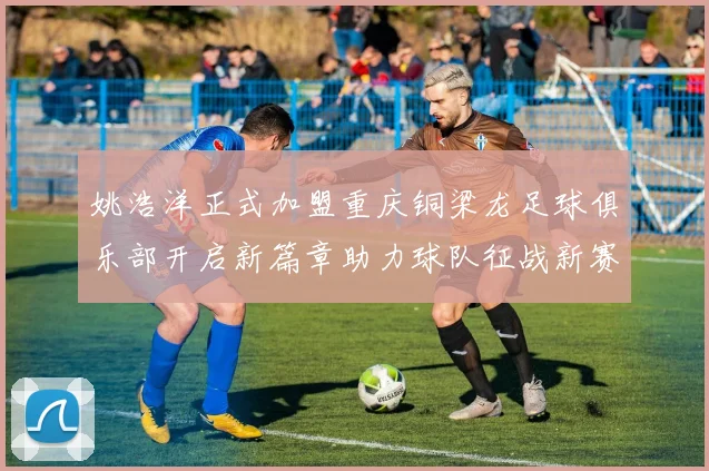 姚浩洋正式加盟重庆铜梁龙足球俱乐部开启新篇章助力球队征战新赛季