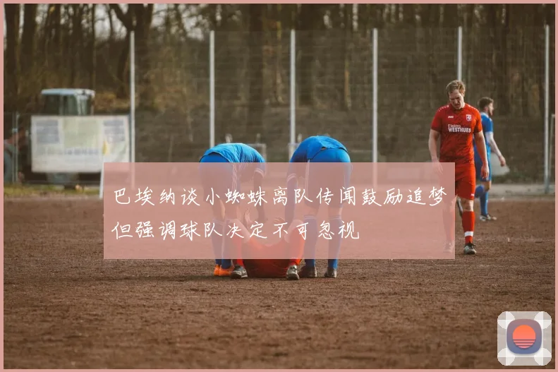 巴埃纳谈小蜘蛛离队传闻鼓励追梦但强调球队决定不可忽视