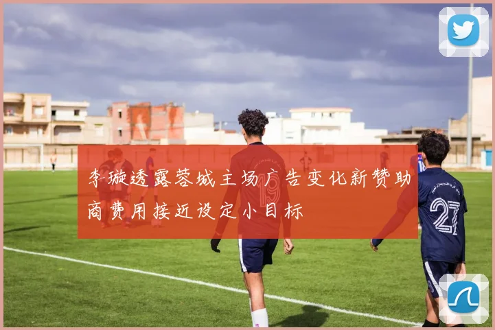 李璇透露蓉城主场广告变化新赞助商费用接近设定小目标