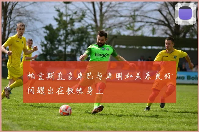 帕金斯直言库巴与库明加关系良好问题出在教练身上