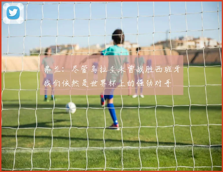 弗兰：尽管乌拉圭未曾战胜西班牙我们依然是世界杯上的强劲对手