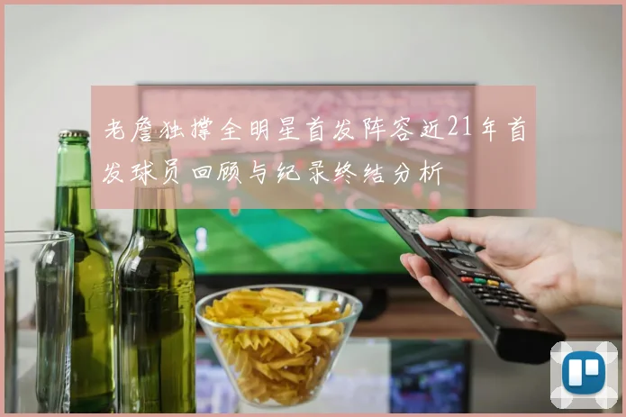 老詹独撑全明星首发阵容近21年首发球员回顾与纪录终结分析