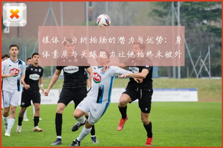 媒体人分析柏杨的潜力与优势：身体素质与头球能力让他始终未被外教放弃