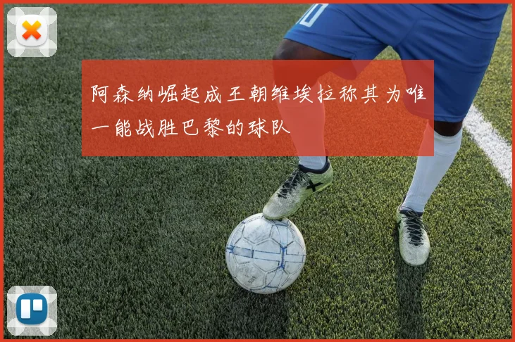阿森纳崛起成王朝维埃拉称其为唯一能战胜巴黎的球队