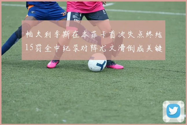 帕夫利季斯在本菲卡首次失点终结15罚全中纪录对阵尤文滑倒成关键时刻