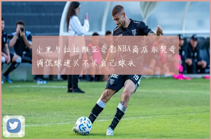 小里与拉拉维亚合影NBA商店东契奇调侃球迷买不买自己球衣