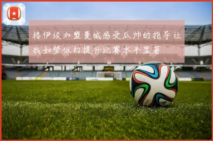 格伊谈加盟曼城感受瓜帅的指导让我如梦似幻提升比赛水平显著