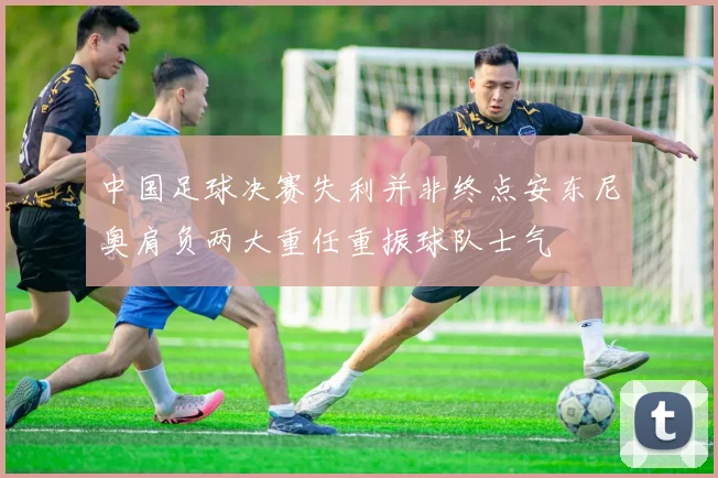 中国足球决赛失利并非终点安东尼奥肩负两大重任重振球队士气