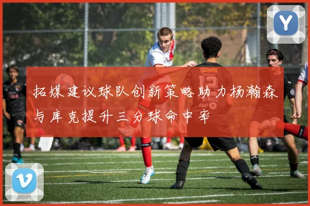 拓媒建议球队创新策略助力杨瀚森与库克提升三分球命中率