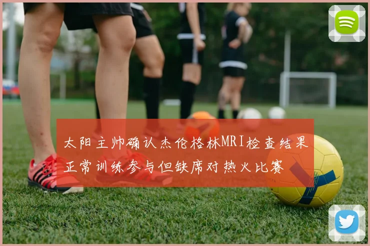 太阳主帅确认杰伦格林MRI检查结果正常训练参与但缺席对热火比赛