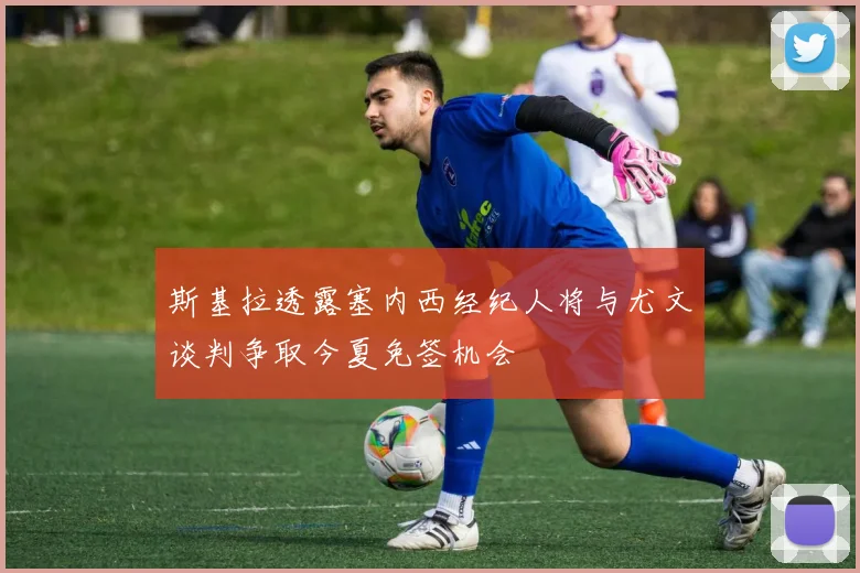 斯基拉透露塞内西经纪人将与尤文谈判争取今夏免签机会