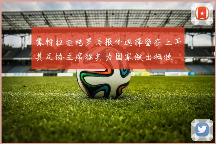 蒙特拉拒绝罗马报价选择留在土耳其足协主席称其为国家做出牺牲