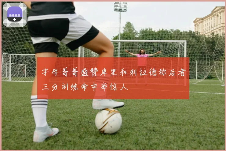 字母哥哥盛赞库里和利拉德称后者三分训练命中率惊人